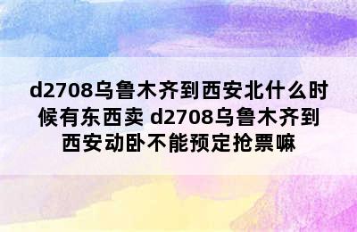 d2708乌鲁木齐到西安北什么时候有东西卖 d2708乌鲁木齐到西安动卧不能预定抢票嘛